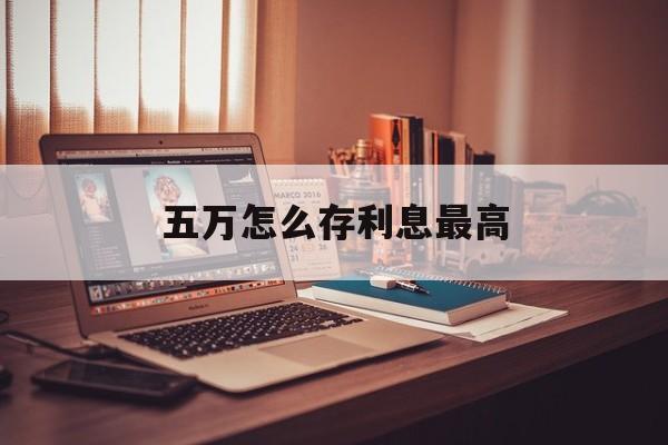 五万怎么存利息最高(五万怎么存利息最高最安全)