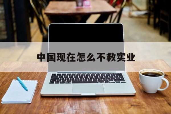 中国现在怎么不救实业(中国现在怎么不救实业人员)