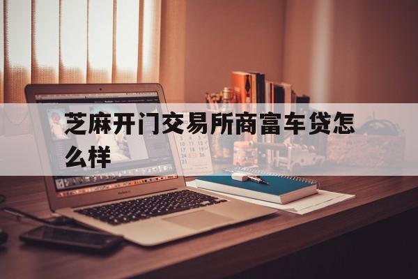 芝麻开门交易所商富车贷怎么样(新马达贷款还清以后绿本啥时候给)